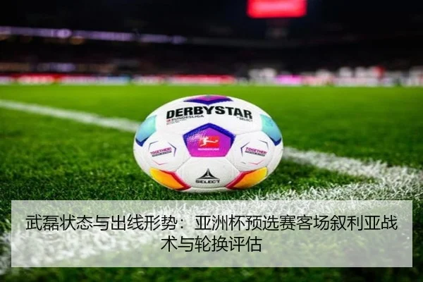武磊状态与出线形势：亚洲杯预选赛客场叙利亚战术与轮换评估